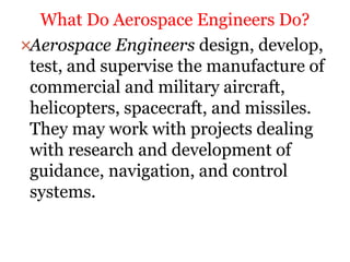 Aerospace Engineers design, develop,
test, and supervise the manufacture of
commercial and military aircraft,
helicopters, spacecraft, and missiles.
They may work with projects dealing
with research and development of
guidance, navigation, and control
systems.
What Do Aerospace Engineers Do?
 