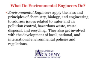 Environmental Engineers apply the laws and
principles of chemistry, biology, and engineering
to address issues related to water and air
pollution control, hazardous waste, waste
disposal, and recycling. They also get involved
with the development of local, national, and
international environmental policies and
regulations.
What Do Environmental Engineers Do?
 