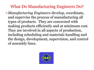 Manufacturing Engineers develop, coordinate,
and supervise the process of manufacturing all
types of products. They are concerned with
making products efficiently and at minimum cost.
They are involved in all aspects of production,
including scheduling and materials handling and
the design, development, supervision, and control
of assembly lines.
What Do Manufacturing Engineers Do?
 