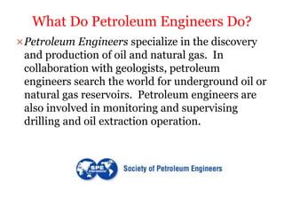 Petroleum Engineers specialize in the discovery
and production of oil and natural gas. In
collaboration with geologists, petroleum
engineers search the world for underground oil or
natural gas reservoirs. Petroleum engineers are
also involved in monitoring and supervising
drilling and oil extraction operation.
What Do Petroleum Engineers Do?
 