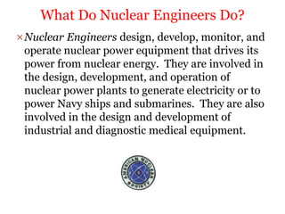 Nuclear Engineers design, develop, monitor, and
operate nuclear power equipment that drives its
power from nuclear energy. They are involved in
the design, development, and operation of
nuclear power plants to generate electricity or to
power Navy ships and submarines. They are also
involved in the design and development of
industrial and diagnostic medical equipment.
What Do Nuclear Engineers Do?
 