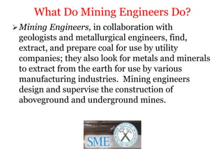 Mining Engineers, in collaboration with
geologists and metallurgical engineers, find,
extract, and prepare coal for use by utility
companies; they also look for metals and minerals
to extract from the earth for use by various
manufacturing industries. Mining engineers
design and supervise the construction of
aboveground and underground mines.
What Do Mining Engineers Do?
 