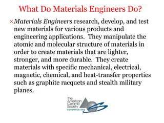 Materials Engineers research, develop, and test
new materials for various products and
engineering applications. They manipulate the
atomic and molecular structure of materials in
order to create materials that are lighter,
stronger, and more durable. They create
materials with specific mechanical, electrical,
magnetic, chemical, and heat-transfer properties
such as graphite racquets and stealth military
planes.
What Do Materials Engineers Do?
 
