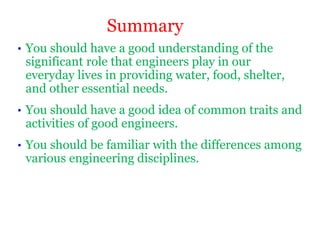 • You should have a good understanding of the
significant role that engineers play in our
everyday lives in providing water, food, shelter,
and other essential needs.
• You should have a good idea of common traits and
activities of good engineers.
• You should be familiar with the differences among
various engineering disciplines.
Summary
 