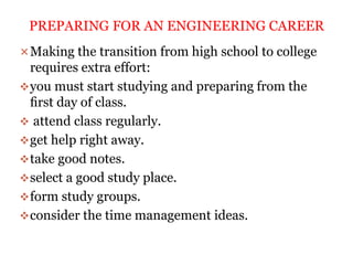 Making the transition from high school to college
requires extra effort:
you must start studying and preparing from the
ﬁrst day of class.
 attend class regularly.
get help right away.
take good notes.
select a good study place.
form study groups.
consider the time management ideas.
PREPARING FOR AN ENGINEERING CAREER
 