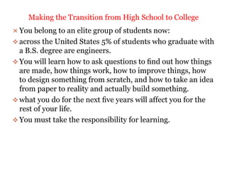  You belong to an elite group of students now:
 across the United States 5% of students who graduate with
a B.S. degree are engineers.
 You will learn how to ask questions to ﬁnd out how things
are made, how things work, how to improve things, how
to design something from scratch, and how to take an idea
from paper to reality and actually build something.
 what you do for the next ﬁve years will affect you for the
rest of your life.
 You must take the responsibility for learning.
Making the Transition from High School to College
 