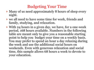  Many of us need approximately 8 hours of sleep every
night.
 we all need to have some time for work, friends and
family, studying, and relaxation.
 With 24 hours in a given day, we have, for a one-week
period, 168 hours available. Numbers in the following
table are meant only to give you a reasonable starting
point to help you budget your time on a weekly basis.
You may prefer to spend an hour a day relaxing during
the week and use the additional social hours on
weekends. Even with generous relaxation and social
time, this sample allows 68 hours a week to devote to
your education.
Budgeting Your Time
 