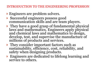  Engineers are problem solvers.
 Successful engineers possess good
communication skills and are team players.
 They have a good grasp of fundamental physical
laws and mathematics. Engineers apply physical
and chemical laws and mathematics to design,
develop, test, and supervise the manufacture of
millions of products and services.
 They consider important factors such as
sustainability, efficiency, cost, reliability, and
safety when designing products.
 Engineers are dedicated to lifelong learning and
service to others.
INTRODUCTION TO THE ENGINEERING PROFESSION
 