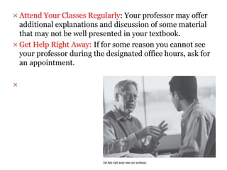  Attend Your Classes Regularly: Your professor may offer
additional explanations and discussion of some material
that may not be well presented in your textbook.
 Get Help Right Away: If for some reason you cannot see
your professor during the designated office hours, ask for
an appointment.

 