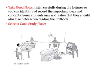  Take Good Notes: listen carefully during the lectures so
you can identify and record the important ideas and
concepts. Some students may not realize that they should
also take notes when reading the textbook.
 Select a Good Study Place:
 