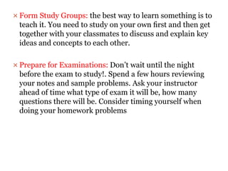  Form Study Groups: the best way to learn something is to
teach it. You need to study on your own ﬁrst and then get
together with your classmates to discuss and explain key
ideas and concepts to each other.
 Prepare for Examinations: Don’t wait until the night
before the exam to study!. Spend a few hours reviewing
your notes and sample problems. Ask your instructor
ahead of time what type of exam it will be, how many
questions there will be. Consider timing yourself when
doing your homework problems
 