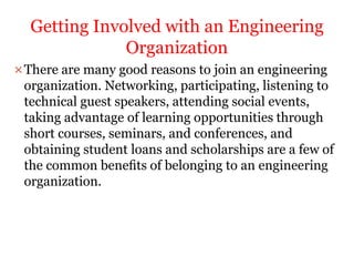 There are many good reasons to join an engineering
organization. Networking, participating, listening to
technical guest speakers, attending social events,
taking advantage of learning opportunities through
short courses, seminars, and conferences, and
obtaining student loans and scholarships are a few of
the common beneﬁts of belonging to an engineering
organization.
Getting Involved with an Engineering
Organization
 