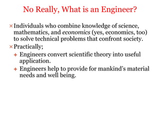 Individuals who combine knowledge of science,
mathematics, and economics (yes, economics, too)
to solve technical problems that confront society.
Practically;
 Engineers convert scientific theory into useful
application.
 Engineers help to provide for mankind’s material
needs and well being.
No Really, What is an Engineer?
 