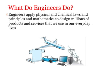 What Do Engineers Do?
Engineers apply physical and chemical laws and
principles and mathematics to design millions of
products and services that we use in our everyday
lives
 