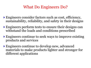  Engineers consider factors such as cost, efficiency,
sustainability, reliability, and safety in their designs
 Engineers perform tests to ensure their designs can
withstand the loads and conditions prescribed
 Engineers continue to seek ways to improve existing
products and services
 Engineers continue to develop new, advanced
materials to make products lighter and stronger for
different applications
What Do Engineers Do?
 