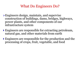 Engineers design, maintain, and supervise
construction of buildings, dams, bridges, highways,
power plants, and other components of our
infrastructure system
 Engineers are responsible for extracting petroleum,
natural gas, and other materials from earth
 Engineers are responsible for the production and the
processing of crops, fruit, vegetable, and food
What Do Engineers Do?
 