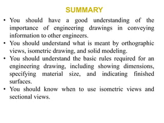 SUMMARY
• You should have a good understanding of the
importance of engineering drawings in conveying
information to other engineers.
• You should understand what is meant by orthographic
views, isometric drawing, and solid modeling.
• You should understand the basic rules required for an
engineering drawing, including showing dimensions,
specifying material size, and indicating finished
surfaces.
• You should know when to use isometric views and
sectional views.
 