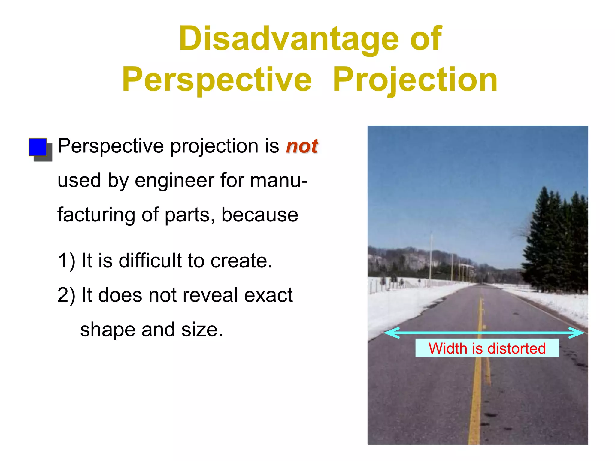 Disadvantage of
Perspective Projection
Perspective projection is not
used by engineer for manu-
facturing of parts, because
1) It is difficult to create.
2) It does not reveal exact
shape and size.
Width is distorted
 