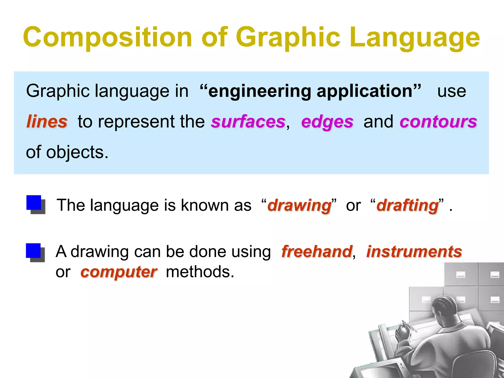 Graphic language in “engineering application” use
lines to represent the surfaces, edges and contours
of objects.
A drawing can be done using freehand, instruments
or computer methods.
Composition of Graphic Language
The language is known as “drawing” or “drafting” .
 