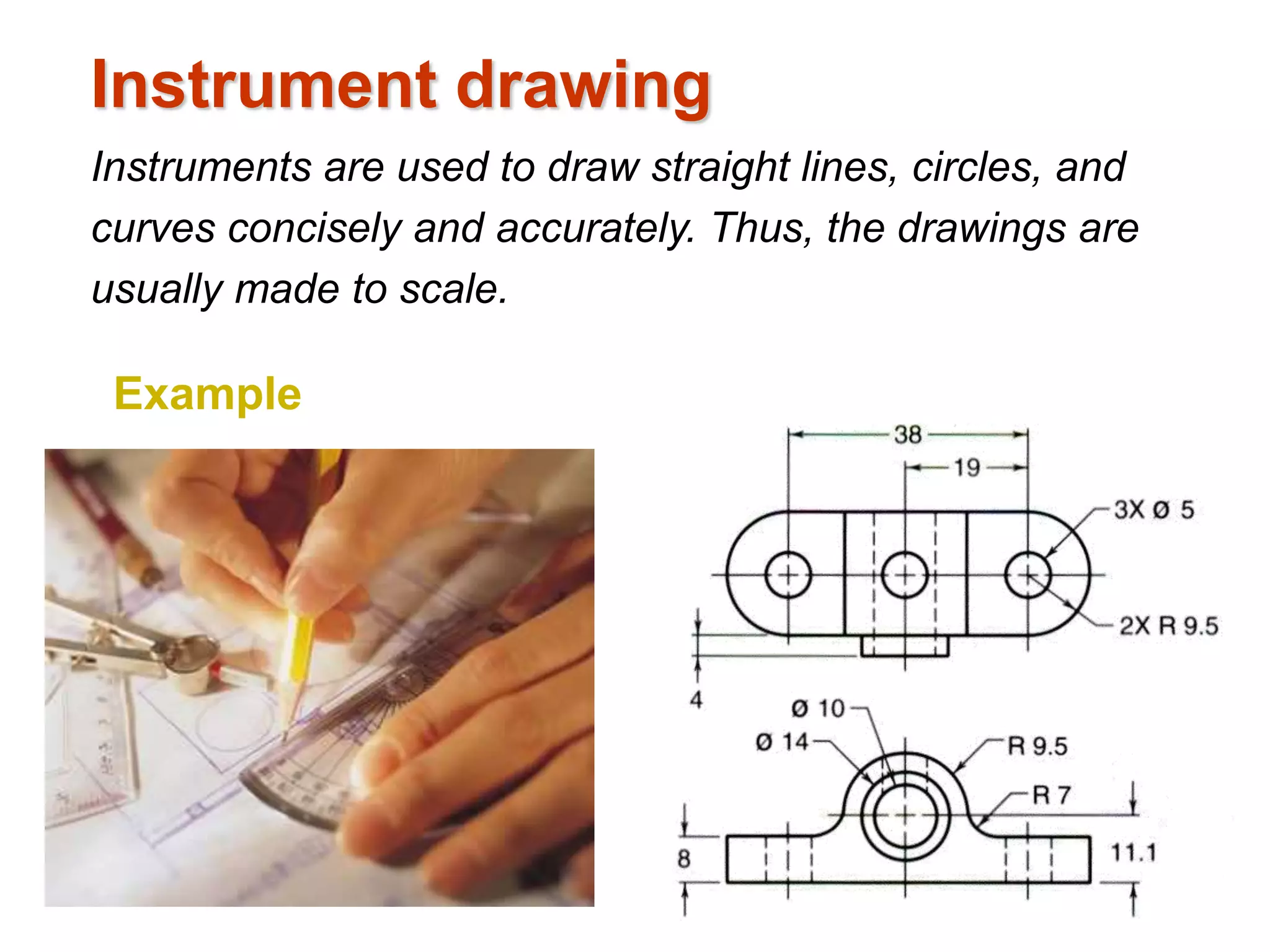 Instrument drawing
Instruments are used to draw straight lines, circles, and
curves concisely and accurately. Thus, the drawings are
usually made to scale.
Example
 