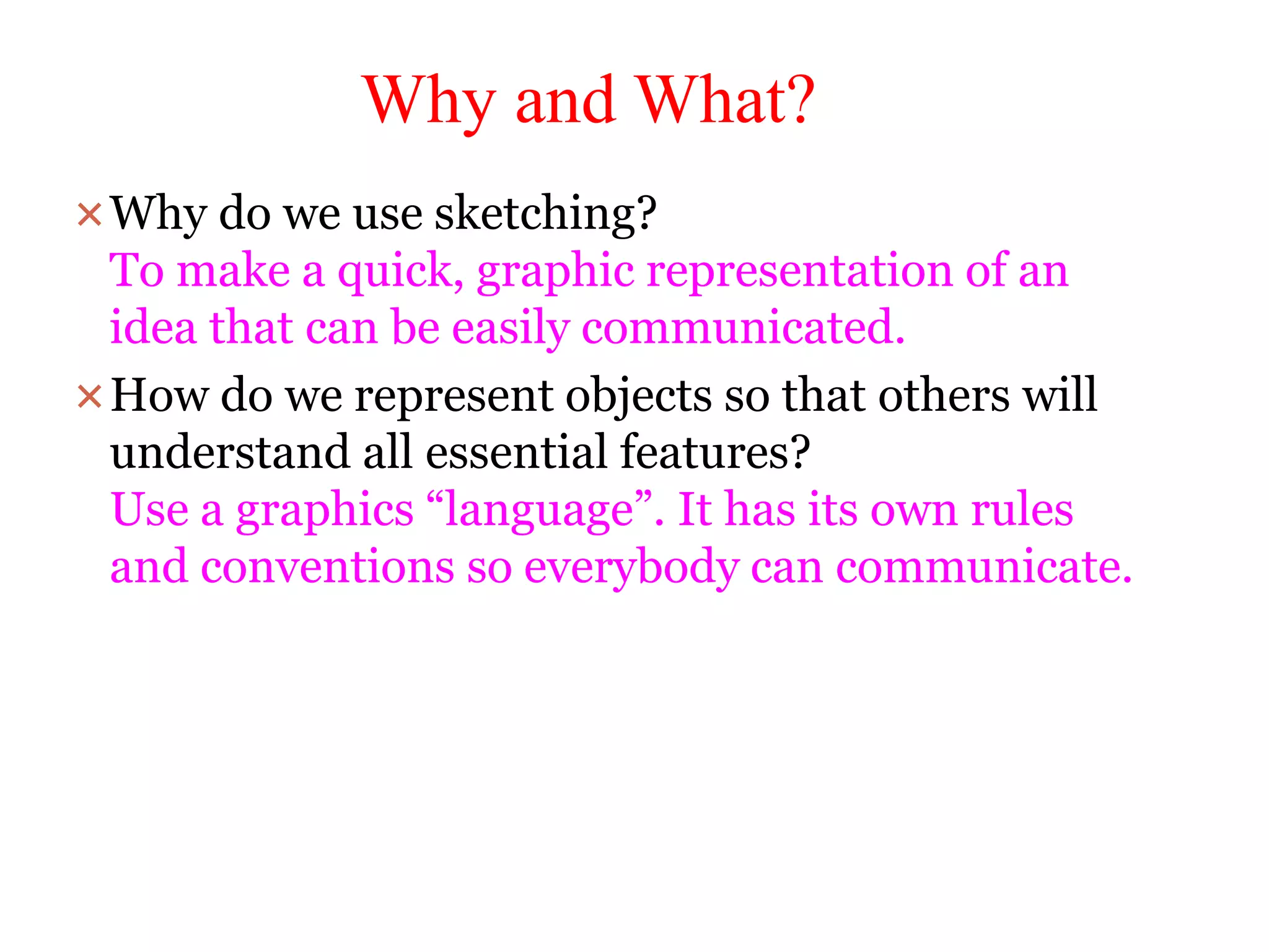 Why and What?
Why do we use sketching?
To make a quick, graphic representation of an
idea that can be easily communicated.
How do we represent objects so that others will
understand all essential features?
Use a graphics “language”. It has its own rules
and conventions so everybody can communicate.
 