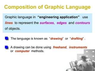 Graphic language in “engineering application” use
lines to represent the surfaces, edges and contours
of objects.
A drawing can be done using freehand, instruments
or computer methods.
Composition of Graphic Language
The language is known as “drawing” or “drafting” .
 