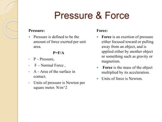 Pressure & Force
Pressure:
 Pressure is defined to be the
amount of force exerted per unit
area.
P=​F/A
• P – Pressure,
• F – Normal Force ,
• A – Area of the surface in
contact.
• Units of pressure is Newton per
square meter. N/m^2
Force:
 Force is an exertion of pressure
either focused toward or pulling
away from an object, and is
applied either by another object
or something such as gravity or
magnetism.
 Force is the mass of the object
multiplied by its acceleration.
 Units of force is Newton.
 