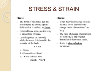 STRESS & STRAIN
Stress:
o The force of resistance per unit
area offered by a body against
deformation is defined as Stress.
o External force acting on the body
is called load or force.
o Load is applied on the body
while the stress is induced in the
material of the body.
σ = P/A
σ - Stress,
P - External force / Load
A - Cross sectional Area.
◦ SI units – N/m^2
Strain:
o When body is subjected to some
external force, there is some
change in the dimension of the
body.
o The ratio of change of dimension
of the body to the original
dimension is known as strain.
o Strain is dimensionless
parameter.
 