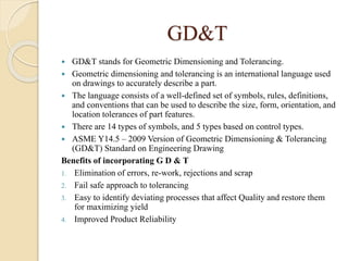 GD&T
 GD&T stands for Geometric Dimensioning and Tolerancing.
 Geometric dimensioning and tolerancing is an international language used
on drawings to accurately describe a part.
 The language consists of a well-defined set of symbols, rules, definitions,
and conventions that can be used to describe the size, form, orientation, and
location tolerances of part features.
 There are 14 types of symbols, and 5 types based on control types.
 ASME Y14.5 – 2009 Version of Geometric Dimensioning & Tolerancing
(GD&T) Standard on Engineering Drawing
Benefits of incorporating G D & T
1. Elimination of errors, re-work, rejections and scrap
2. Fail safe approach to tolerancing
3. Easy to identify deviating processes that affect Quality and restore them
for maximizing yield
4. Improved Product Reliability
 