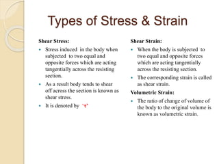 Types of Stress & Strain
Shear Stress:
 Stress induced in the body when
subjected to two equal and
opposite forces which are acting
tangentially across the resisting
section.
 As a result body tends to shear
off across the section is known as
shear stress.
 It is denoted by ‘τ’
Shear Strain:
 When the body is subjected to
two equal and opposite forces
which are acting tangentially
across the resisting section.
 The corresponding strain is called
as shear strain.
Volumetric Strain:
 The ratio of change of volume of
the body to the original volume is
known as volumetric strain.
 
