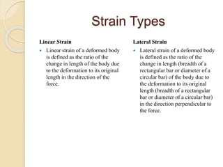 Strain Types
Linear Strain
 Linear strain of a deformed body
is defined as the ratio of the
change in length of the body due
to the deformation to its original
length in the direction of the
force.
Lateral Strain
 Lateral strain of a deformed body
is defined as the ratio of the
change in length (breadth of a
rectangular bar or diameter of a
circular bar) of the body due to
the deformation to its original
length (breadth of a rectangular
bar or diameter of a circular bar)
in the direction perpendicular to
the force.
 