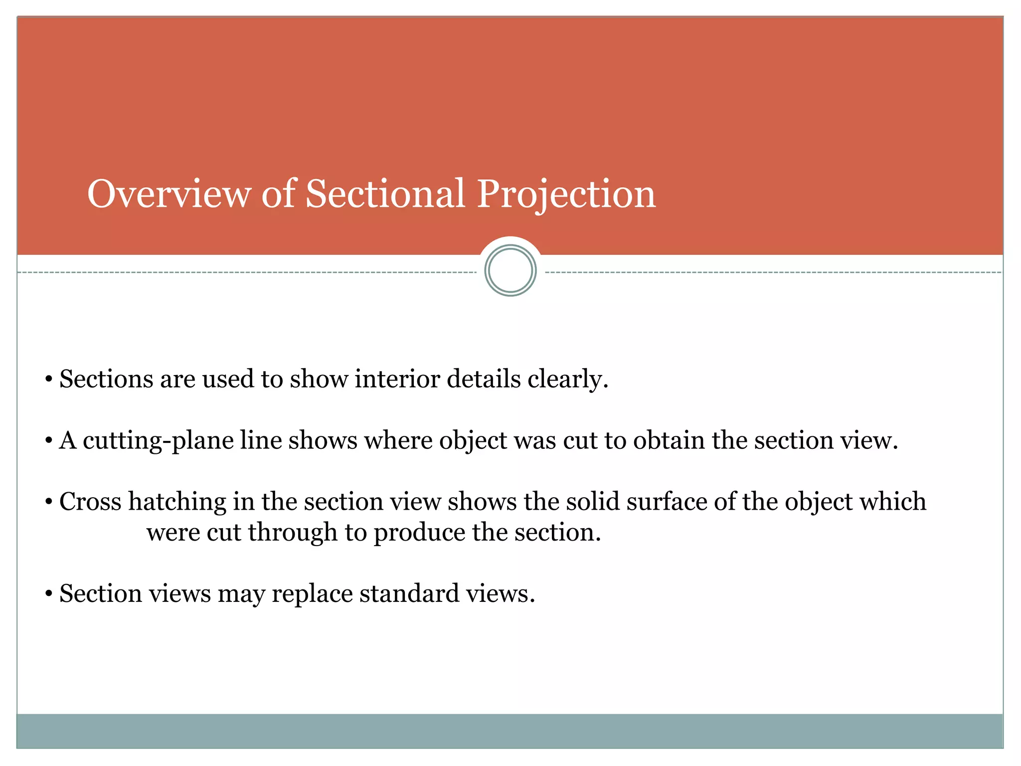 Overview of Sectional Projection
• Sections are used to show interior details clearly.
• A cutting-plane line shows where object was cut to obtain the section view.
• Cross hatching in the section view shows the solid surface of the object which
were cut through to produce the section.
• Section views may replace standard views.
 