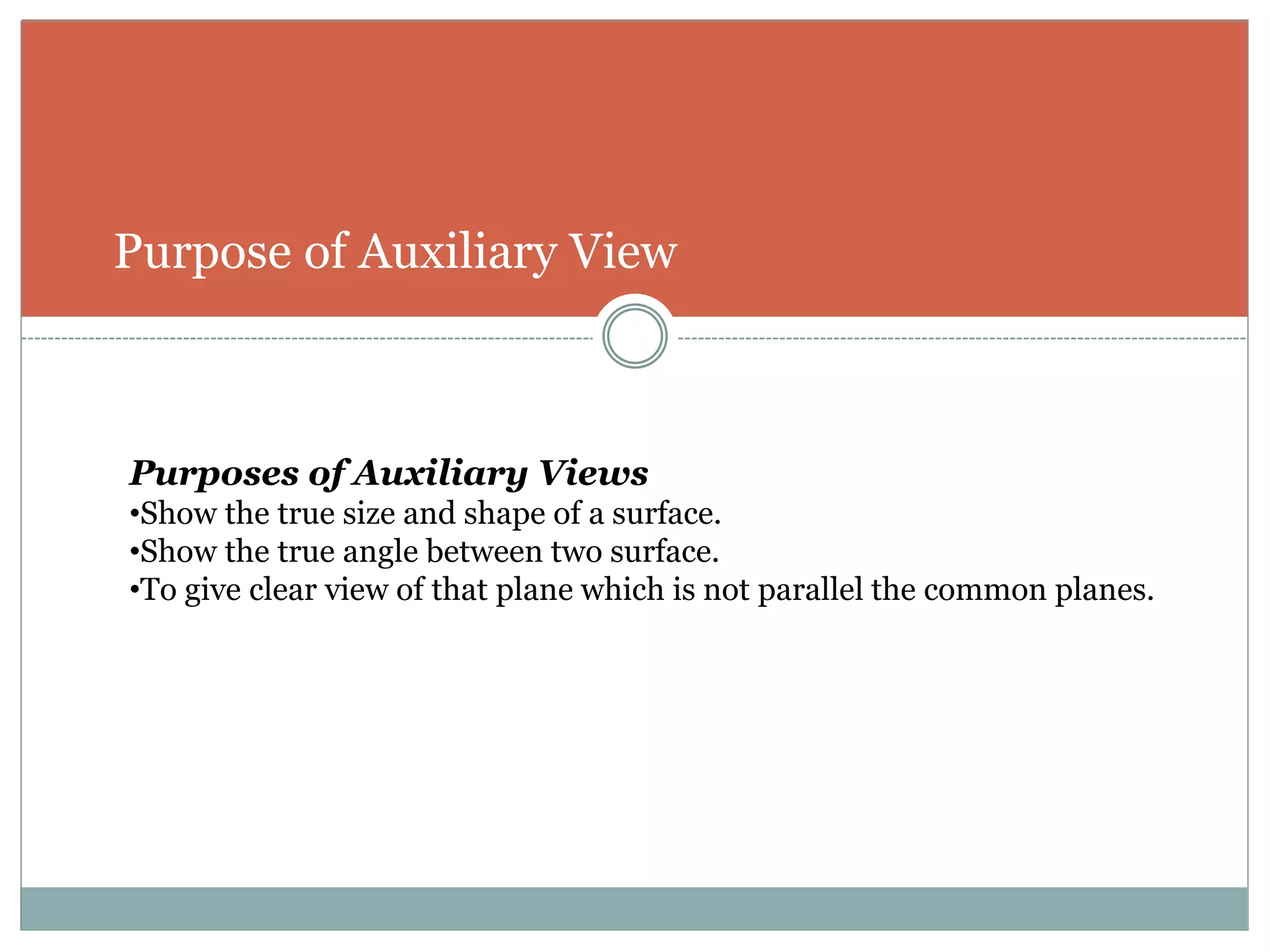 Purpose of Auxiliary View
Purposes of Auxiliary Views
•Show the true size and shape of a surface.
•Show the true angle between two surface.
•To give clear view of that plane which is not parallel the common planes.
 