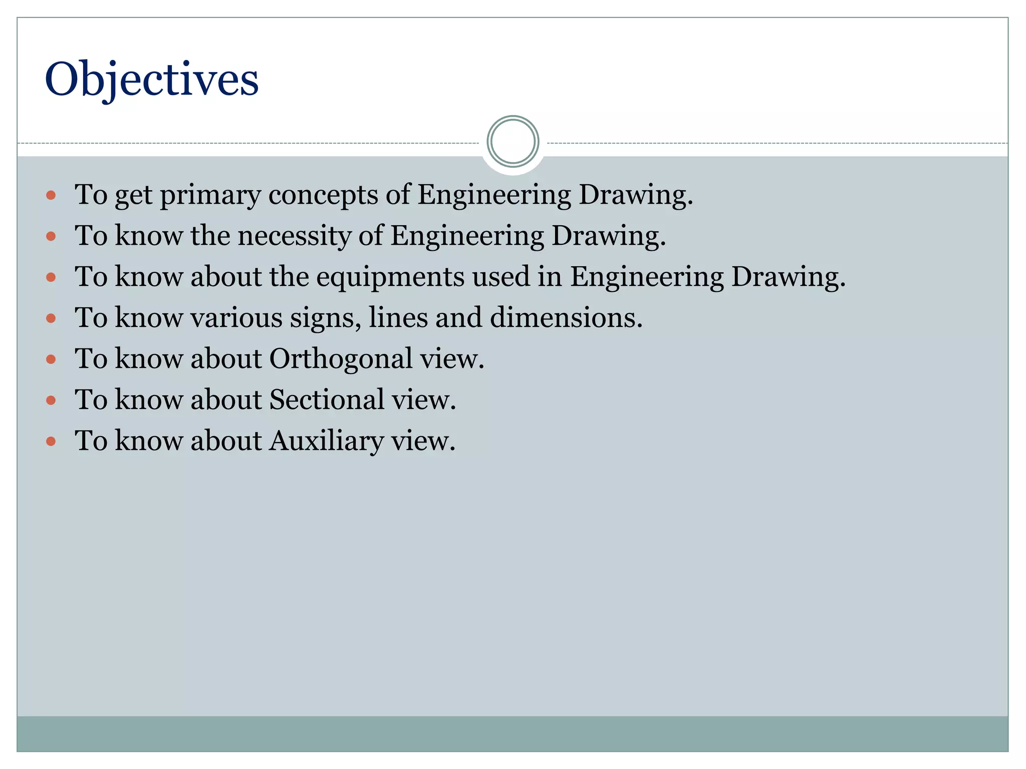 Objectives
 To get primary concepts of Engineering Drawing.
 To know the necessity of Engineering Drawing.
 To know about the equipments used in Engineering Drawing.
 To know various signs, lines and dimensions.
 To know about Orthogonal view.
 To know about Sectional view.
 To know about Auxiliary view.
 