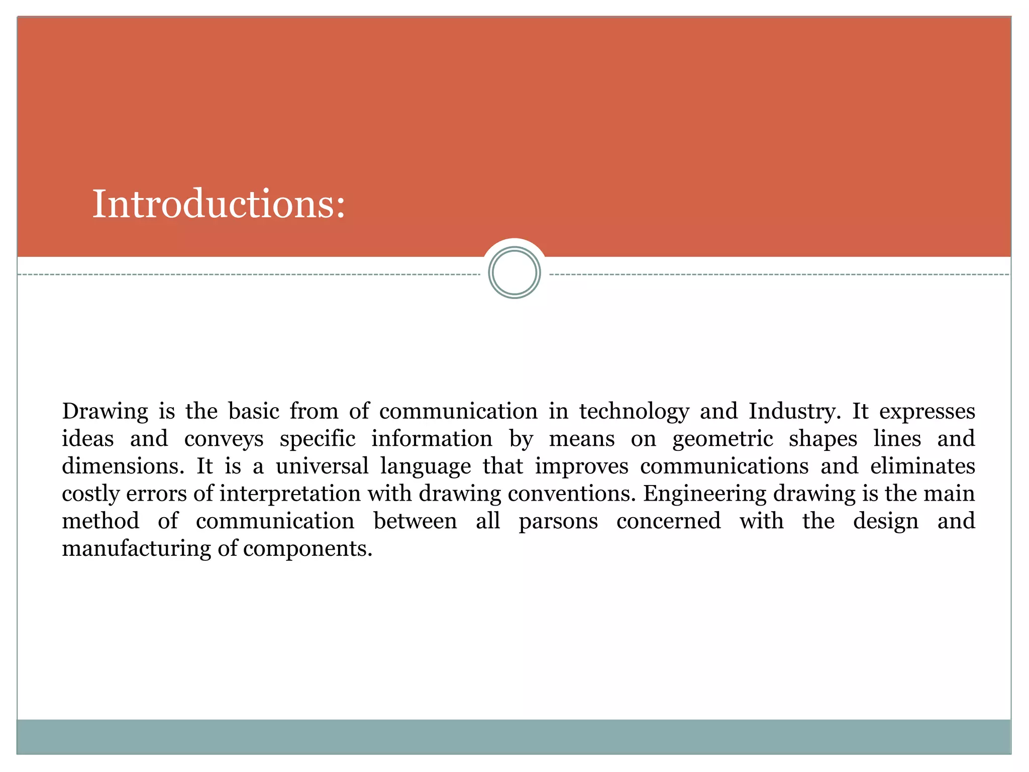 Introductions:
Drawing is the basic from of communication in technology and Industry. It expresses
ideas and conveys specific information by means on geometric shapes lines and
dimensions. It is a universal language that improves communications and eliminates
costly errors of interpretation with drawing conventions. Engineering drawing is the main
method of communication between all parsons concerned with the design and
manufacturing of components.
 