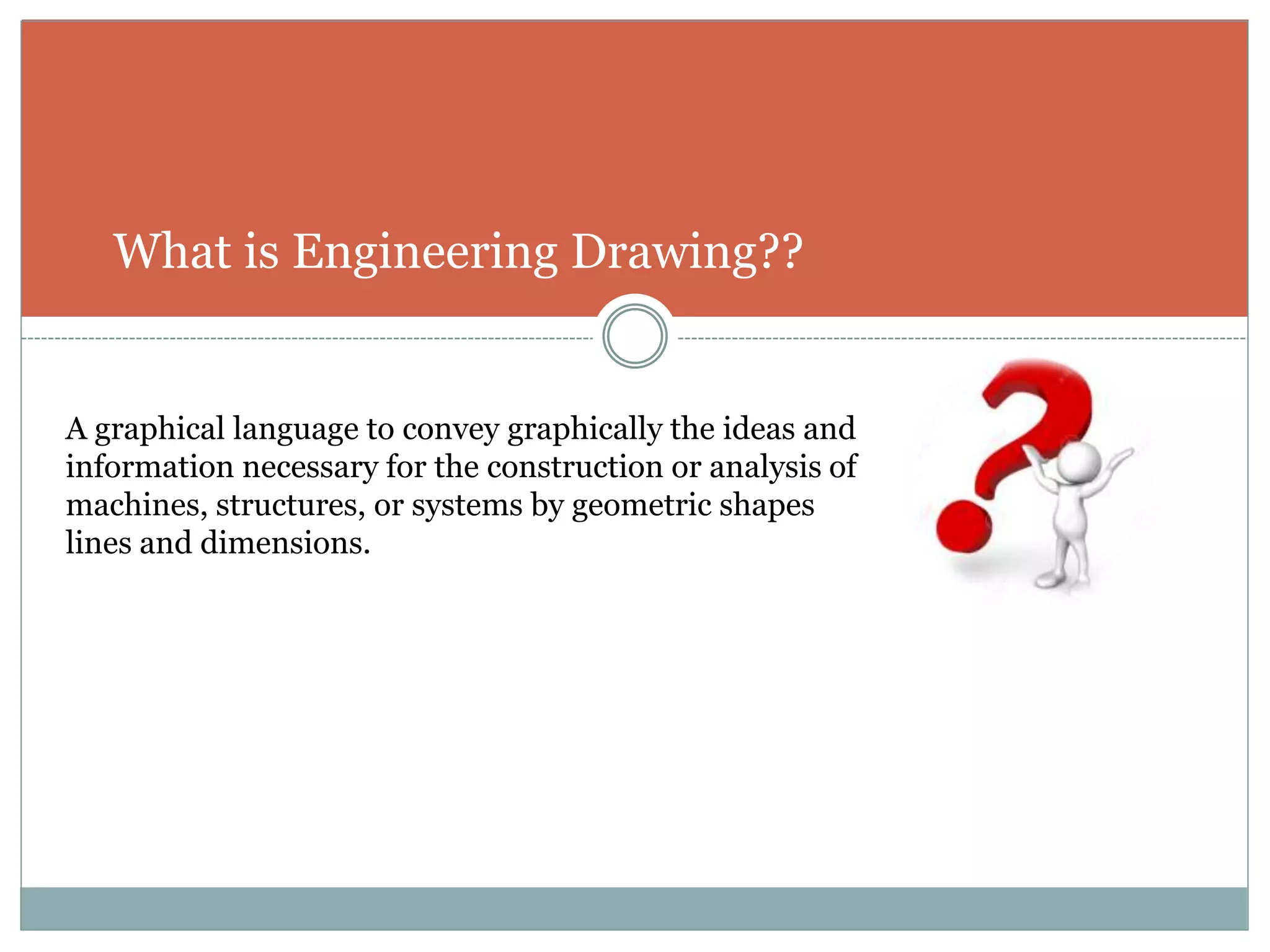 What is Engineering Drawing??
A graphical language to convey graphically the ideas and
information necessary for the construction or analysis of
machines, structures, or systems by geometric shapes
lines and dimensions.
 