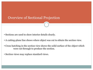Overview of Sectional Projection
• Sections are used to show interior details clearly.
• A cutting-plane line shows where object was cut to obtain the section view.
• Cross hatching in the section view shows the solid surface of the object which
were cut through to produce the section.
• Section views may replace standard views.
 