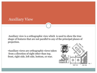 Auxiliary View
Auxiliary view is a orthographic view which is used to show the true
shape of features that are not parallel to any of the principal planes of
projection.
•Auxiliary views are orthographic views taken
from a direction of sight other than top,
front, right side, left side, bottom, or rear.
 