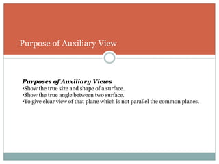 Purpose of Auxiliary View
Purposes of Auxiliary Views
•Show the true size and shape of a surface.
•Show the true angle between two surface.
•To give clear view of that plane which is not parallel the common planes.
 