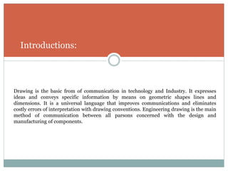 Introductions:
Drawing is the basic from of communication in technology and Industry. It expresses
ideas and conveys specific information by means on geometric shapes lines and
dimensions. It is a universal language that improves communications and eliminates
costly errors of interpretation with drawing conventions. Engineering drawing is the main
method of communication between all parsons concerned with the design and
manufacturing of components.
 