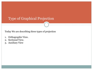 Type of Graphical Projection
Today We are describing three types of projection
1. Orthographic View.
2. Sectional View.
3. Auxiliary View
 