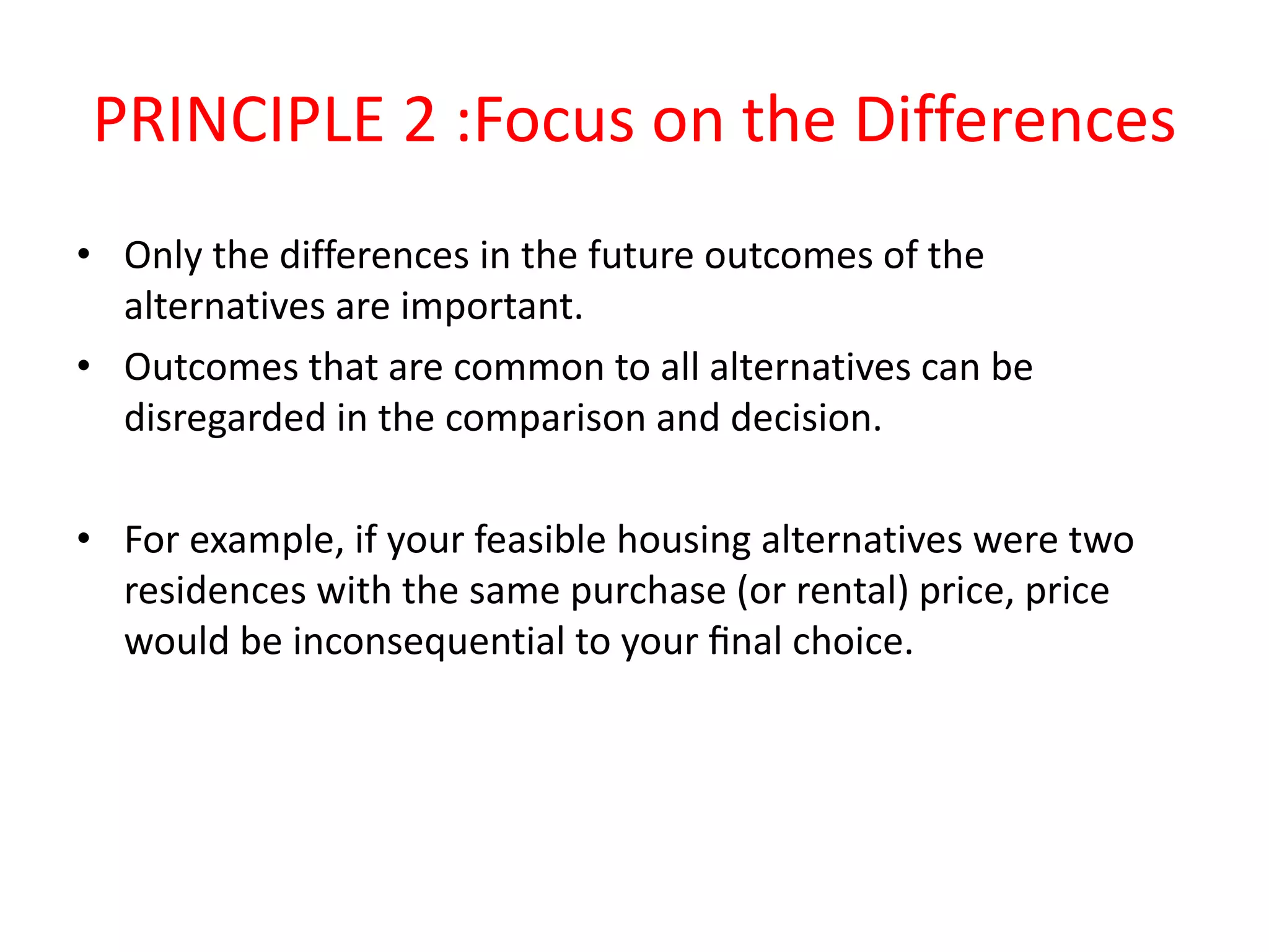 PRINCIPLE 2 :Focus on the Differences
• Only the differences in the future outcomes of the
alternatives are important.
• Outcomes that are common to all alternatives can be
disregarded in the comparison and decision.
• For example, if your feasible housing alternatives were two
residences with the same purchase (or rental) price, price
would be inconsequential to your ﬁnal choice.
 