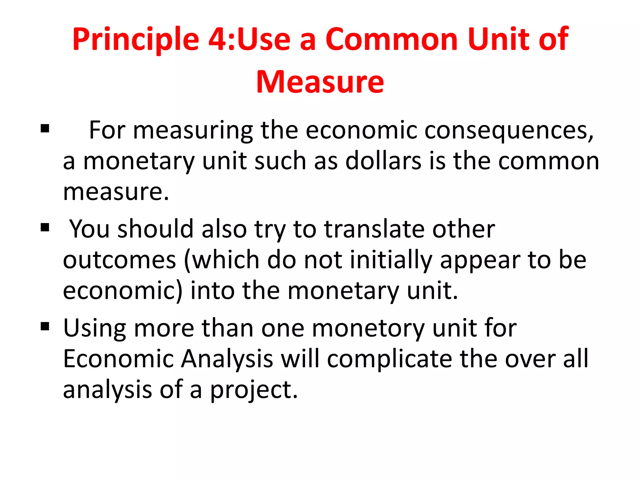 Principle 4:Use a Common Unit of
Measure
 For measuring the economic consequences,
a monetary unit such as dollars is the common
measure.
 You should also try to translate other
outcomes (which do not initially appear to be
economic) into the monetary unit.
 Using more than one monetory unit for
Economic Analysis will complicate the over all
analysis of a project.
 