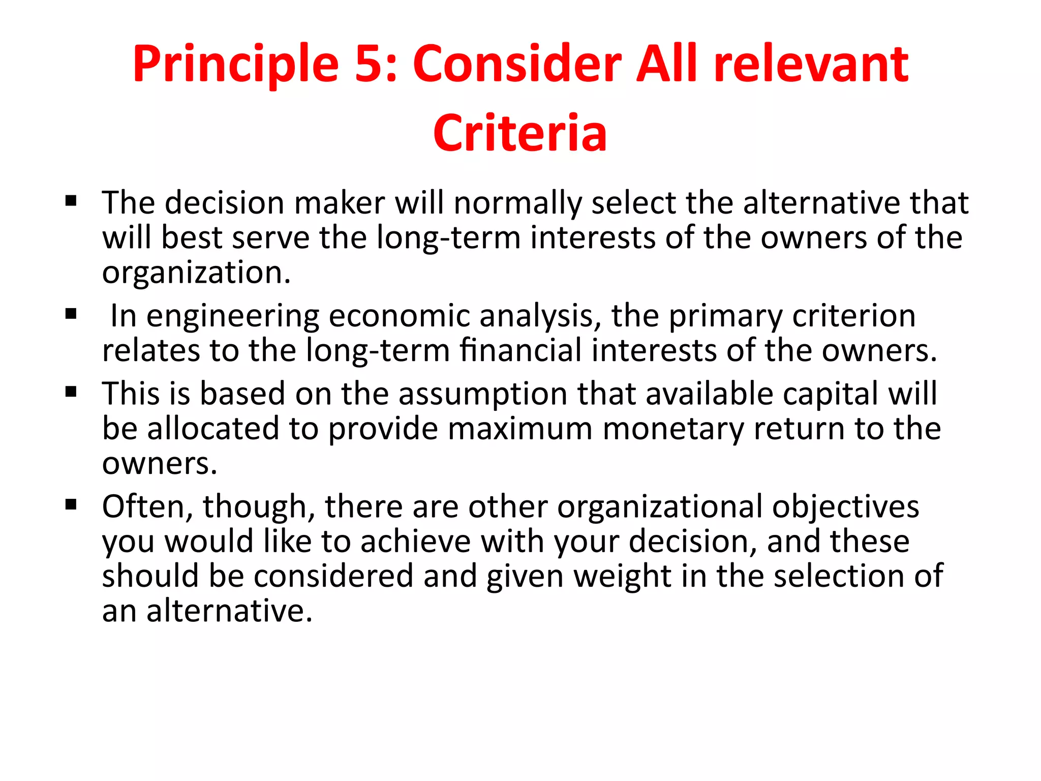 Principle 5: Consider All relevant
Criteria
 The decision maker will normally select the alternative that
will best serve the long-term interests of the owners of the
organization.
 In engineering economic analysis, the primary criterion
relates to the long-term ﬁnancial interests of the owners.
 This is based on the assumption that available capital will
be allocated to provide maximum monetary return to the
owners.
 Often, though, there are other organizational objectives
you would like to achieve with your decision, and these
should be considered and given weight in the selection of
an alternative.
 
