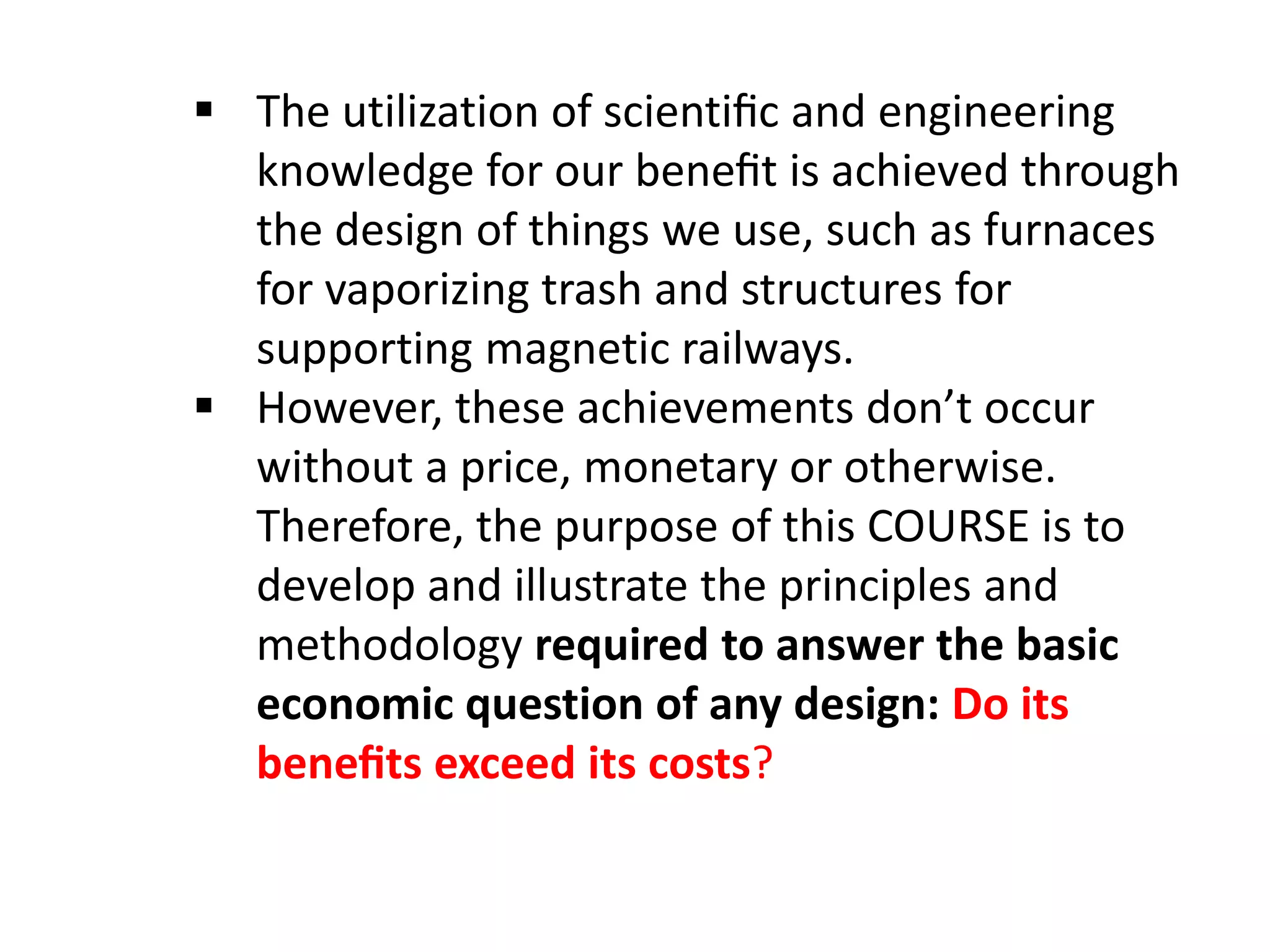  The utilization of scientiﬁc and engineering
knowledge for our beneﬁt is achieved through
the design of things we use, such as furnaces
for vaporizing trash and structures for
supporting magnetic railways.
 However, these achievements don’t occur
without a price, monetary or otherwise.
Therefore, the purpose of this COURSE is to
develop and illustrate the principles and
methodology required to answer the basic
economic question of any design: Do its
beneﬁts exceed its costs?
 