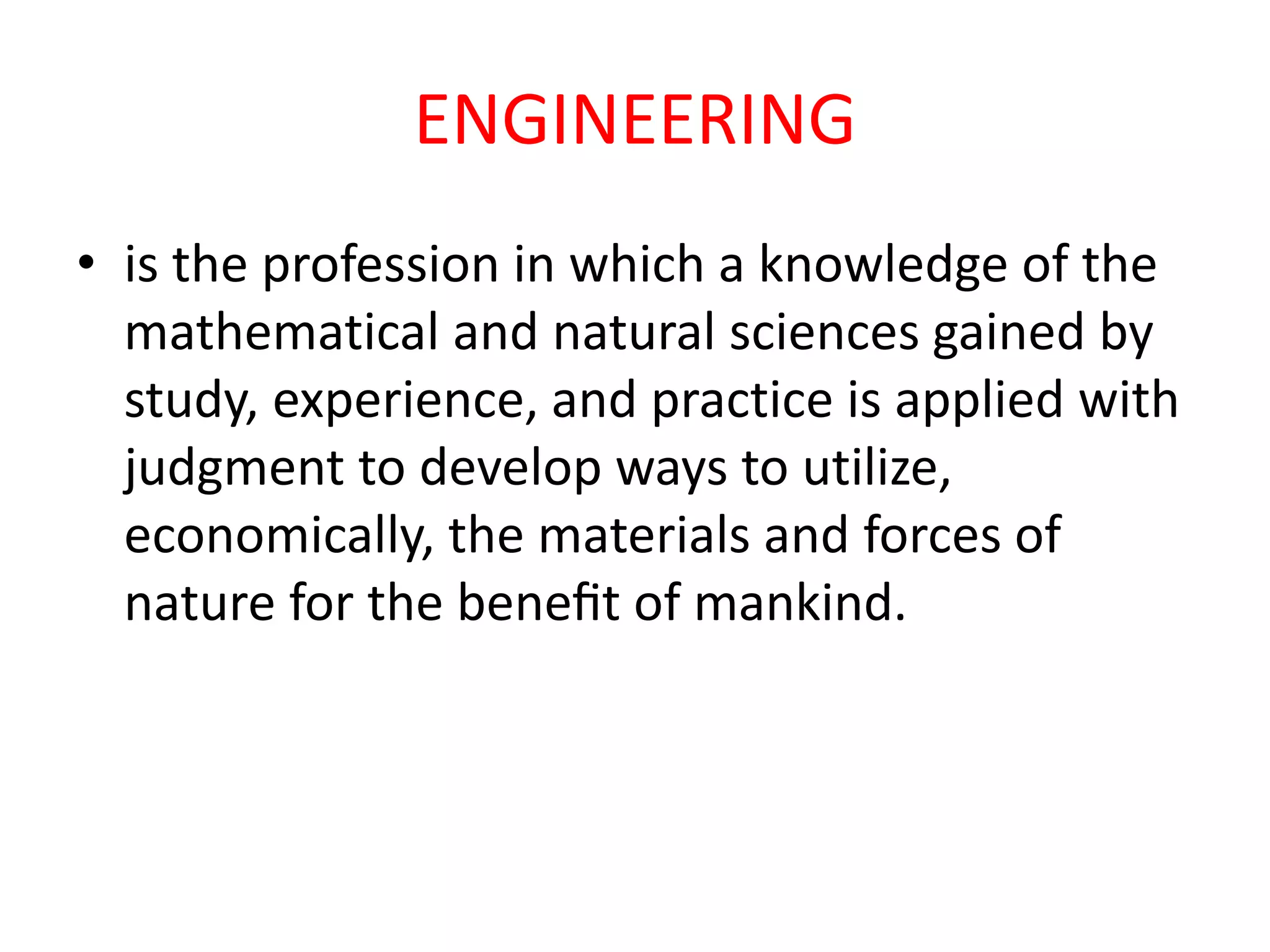 ENGINEERING
• is the profession in which a knowledge of the
mathematical and natural sciences gained by
study, experience, and practice is applied with
judgment to develop ways to utilize,
economically, the materials and forces of
nature for the beneﬁt of mankind.
 