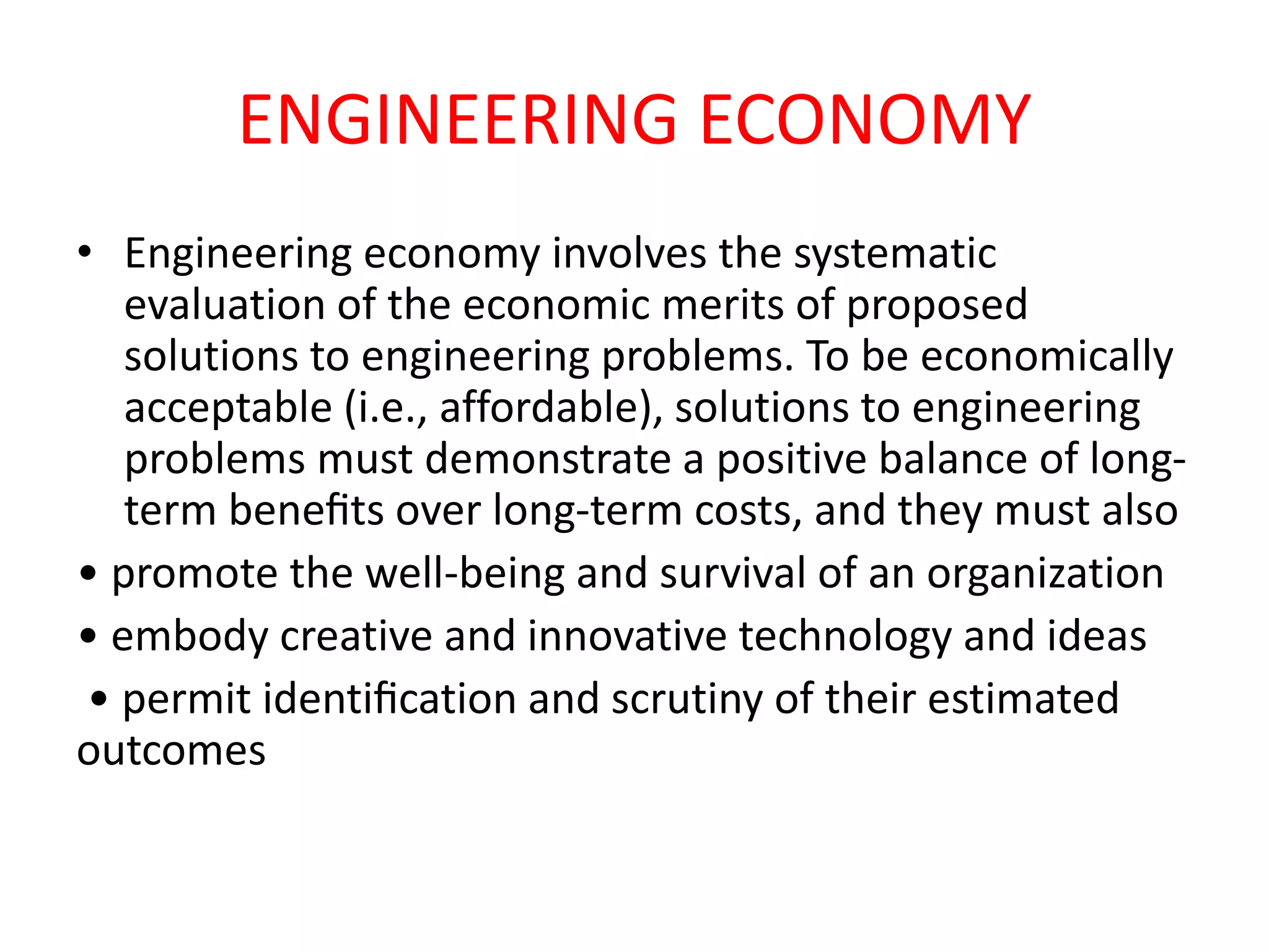 ENGINEERING ECONOMY
• Engineering economy involves the systematic
evaluation of the economic merits of proposed
solutions to engineering problems. To be economically
acceptable (i.e., affordable), solutions to engineering
problems must demonstrate a positive balance of long-
term beneﬁts over long-term costs, and they must also
• promote the well-being and survival of an organization
• embody creative and innovative technology and ideas
• permit identiﬁcation and scrutiny of their estimated
outcomes
 