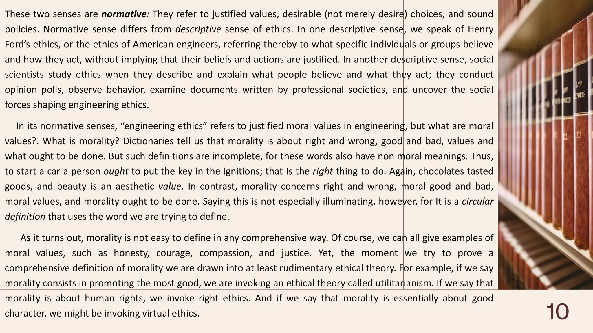 These two senses are normative: They refer to justified values, desirable (not merely desire) choices, and sound
policies. Normative sense differs from descriptive sense of ethics. In one descriptive sense, we speak of Henry
Ford’s ethics, or the ethics of American engineers, referring thereby to what specific individuals or groups believe
and how they act, without implying that their beliefs and actions are justified. In another descriptive sense, social
scientists study ethics when they describe and explain what people believe and what they act; they conduct
opinion polls, observe behavior, examine documents written by professional societies, and uncover the social
forces shaping engineering ethics.
In its normative senses, “engineering ethics” refers to justified moral values in engineering, but what are moral
values?. What is morality? Dictionaries tell us that morality is about right and wrong, good and bad, values and
what ought to be done. But such definitions are incomplete, for these words also have non moral meanings. Thus,
to start a car a person ought to put the key in the ignitions; that Is the right thing to do. Again, chocolates tasted
goods, and beauty is an aesthetic value. In contrast, morality concerns right and wrong, moral good and bad,
moral values, and morality ought to be done. Saying this is not especially illuminating, however, for It is a circular
definition that uses the word we are trying to define.
As it turns out, morality is not easy to define in any comprehensive way. Of course, we can all give examples of
moral values, such as honesty, courage, compassion, and justice. Yet, the moment we try to prove a
comprehensive definition of morality we are drawn into at least rudimentary ethical theory. For example, if we say
morality consists in promoting the most good, we are invoking an ethical theory called utilitarianism. If we say that
morality is about human rights, we invoke right ethics. And if we say that morality is essentially about good
character, we might be invoking virtual ethics. 10
 