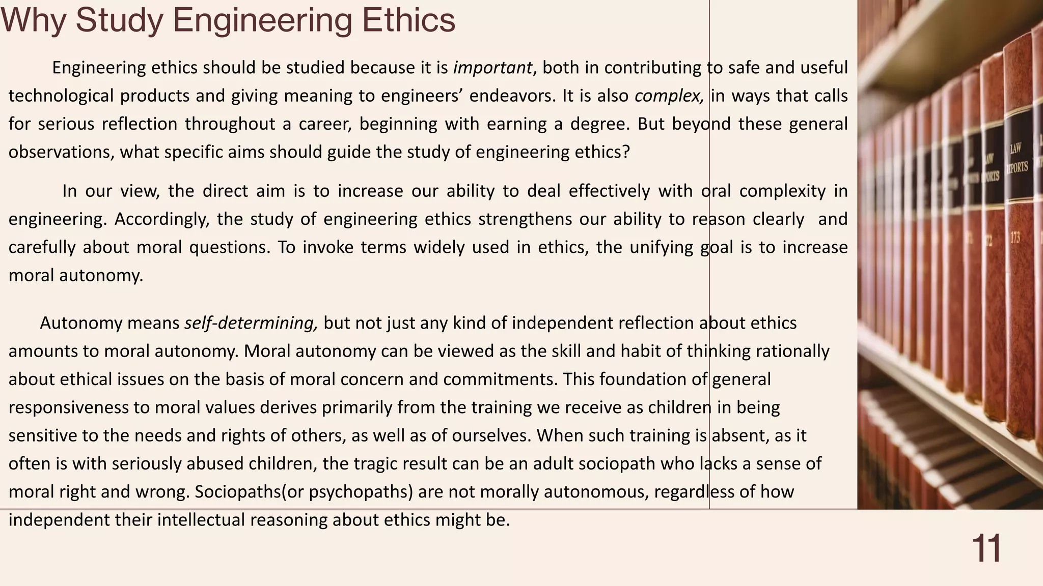 Why Study Engineering Ethics
Engineering ethics should be studied because it is important, both in contributing to safe and useful
technological products and giving meaning to engineers’ endeavors. It is also complex, in ways that calls
for serious reflection throughout a career, beginning with earning a degree. But beyond these general
observations, what specific aims should guide the study of engineering ethics?
In our view, the direct aim is to increase our ability to deal effectively with oral complexity in
engineering. Accordingly, the study of engineering ethics strengthens our ability to reason clearly and
carefully about moral questions. To invoke terms widely used in ethics, the unifying goal is to increase
moral autonomy.
Autonomy means self-determining, but not just any kind of independent reflection about ethics
amounts to moral autonomy. Moral autonomy can be viewed as the skill and habit of thinking rationally
about ethical issues on the basis of moral concern and commitments. This foundation of general
responsiveness to moral values derives primarily from the training we receive as children in being
sensitive to the needs and rights of others, as well as of ourselves. When such training is absent, as it
often is with seriously abused children, the tragic result can be an adult sociopath who lacks a sense of
moral right and wrong. Sociopaths(or psychopaths) are not morally autonomous, regardless of how
independent their intellectual reasoning about ethics might be.
11
 