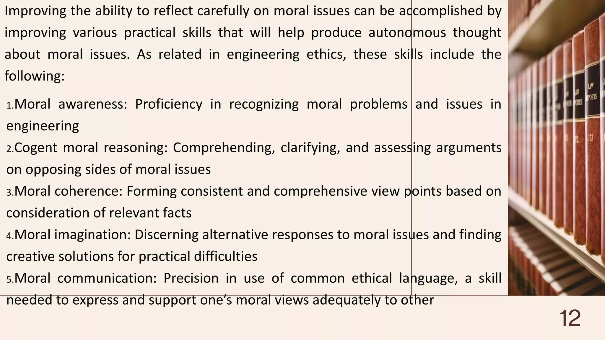 Improving the ability to reflect carefully on moral issues can be accomplished by
improving various practical skills that will help produce autonomous thought
about moral issues. As related in engineering ethics, these skills include the
following:
1.Moral awareness: Proficiency in recognizing moral problems and issues in
engineering
2.Cogent moral reasoning: Comprehending, clarifying, and assessing arguments
on opposing sides of moral issues
3.Moral coherence: Forming consistent and comprehensive view points based on
consideration of relevant facts
4.Moral imagination: Discerning alternative responses to moral issues and finding
creative solutions for practical difficulties
5.Moral communication: Precision in use of common ethical language, a skill
needed to express and support one’s moral views adequately to other
12
 